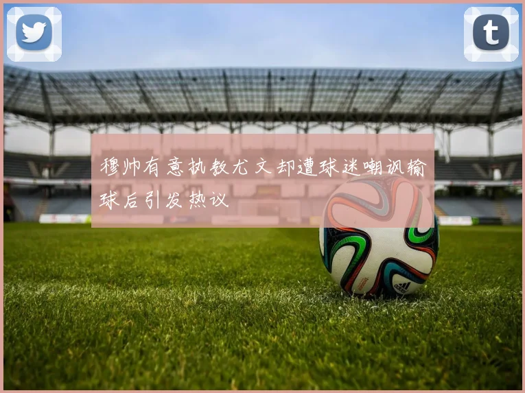 穆帅有意执教尤文却遭球迷嘲讽输球后引发热议