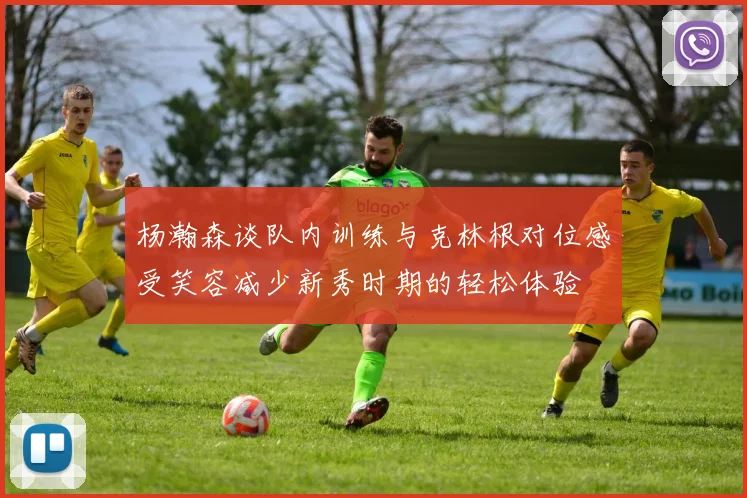 杨瀚森谈队内训练与克林根对位感受笑容减少新秀时期的轻松体验