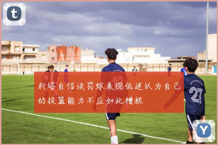 科塔自信谈罚球表现低迷认为自己的投篮能力不应如此糟糕