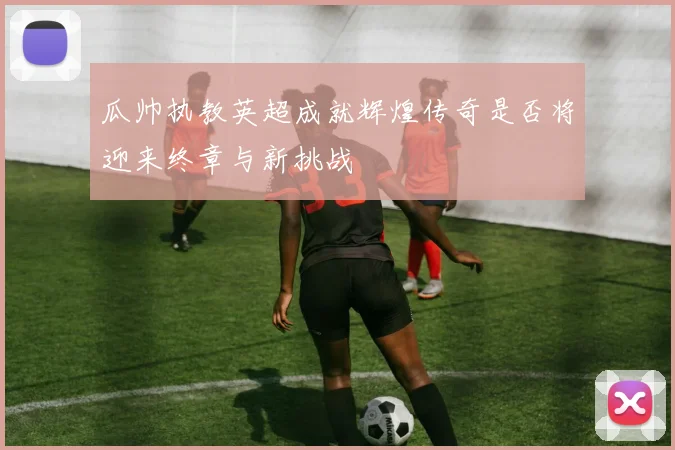 瓜帅执教英超成就辉煌传奇是否将迎来终章与新挑战