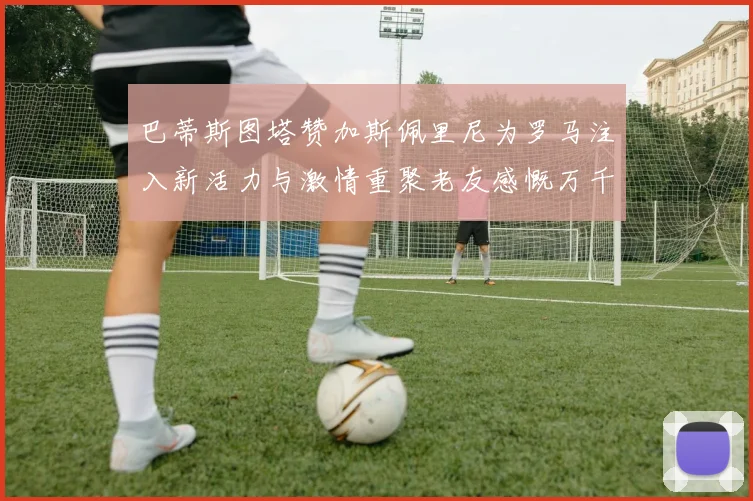 巴蒂斯图塔赞加斯佩里尼为罗马注入新活力与激情重聚老友感慨万千
