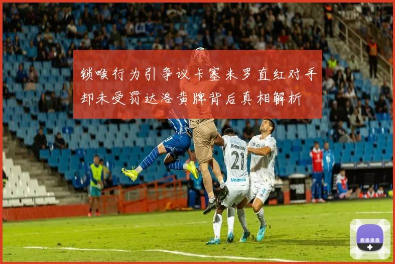 锁喉行为引争议卡塞米罗直红对手却未受罚达洛黄牌背后真相解析