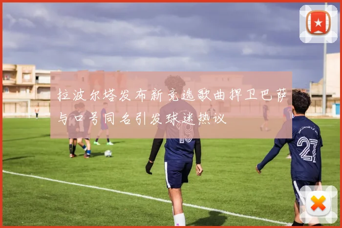 拉波尔塔发布新竞选歌曲捍卫巴萨与口号同名引发球迷热议