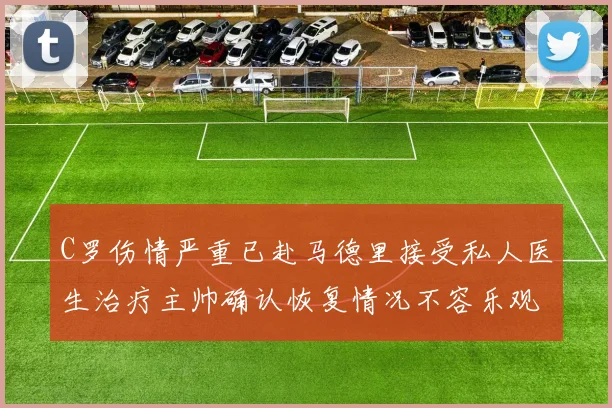C罗伤情严重已赴马德里接受私人医生治疗主帅确认恢复情况不容乐观