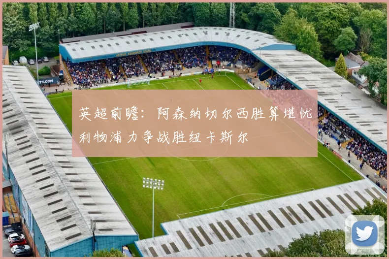 英超前瞻:阿森纳切尔西胜算堪忧利物浦力争战胜纽卡斯尔