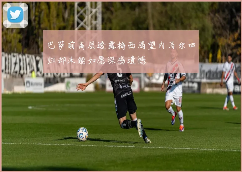 巴萨前高层透露梅西渴望内马尔回归却未能如愿深感遗憾