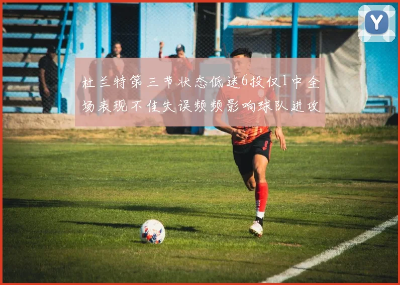 杜兰特第三节状态低迷6投仅1中全场表现不佳失误频频影响球队进攻