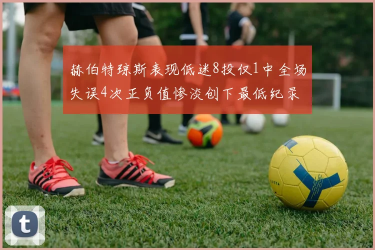 赫伯特琼斯表现低迷8投仅1中全场失误4次正负值惨淡创下最低纪录