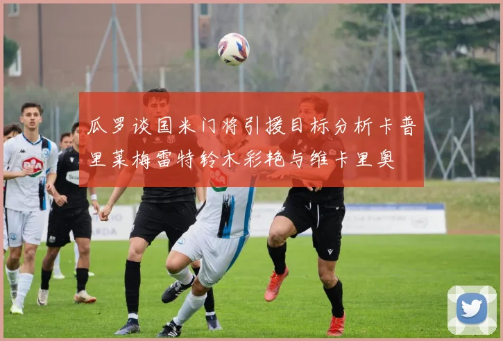 瓜罗谈国米门将引援目标分析卡普里莱梅雷特铃木彩艳与维卡里奥