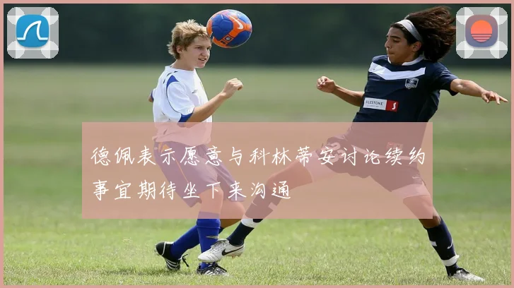 德佩表示愿意与科林蒂安讨论续约事宜期待坐下来沟通