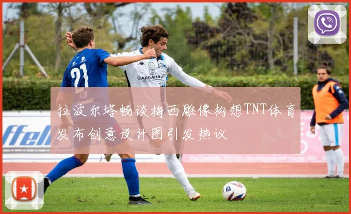 拉波尔塔畅谈梅西雕像构想TNT体育发布创意设计图引发热议