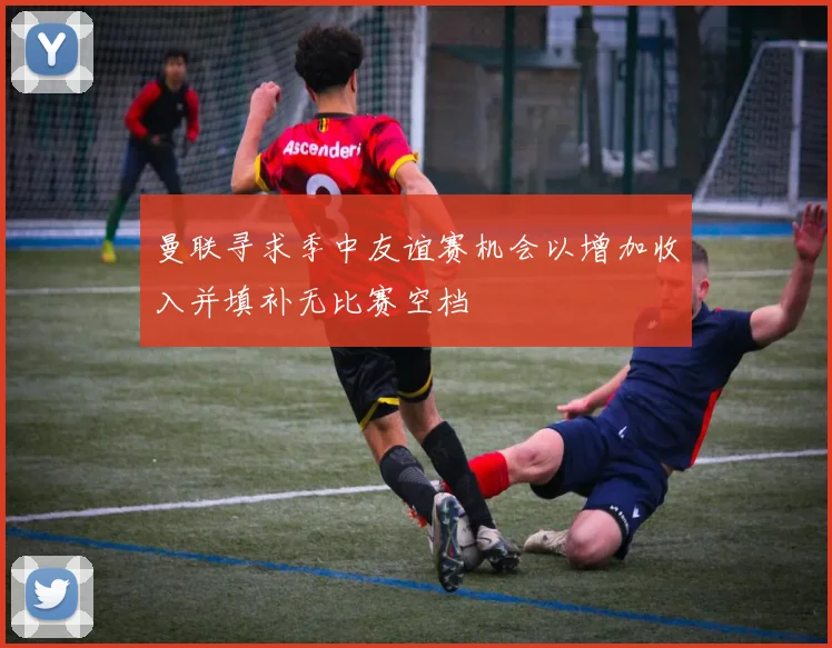 曼联寻求季中友谊赛机会以增加收入并填补无比赛空档