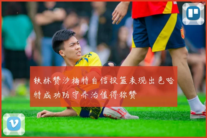 铁林赞沙梅特自信投篮表现出色哈特成功防守乔治值得称赞