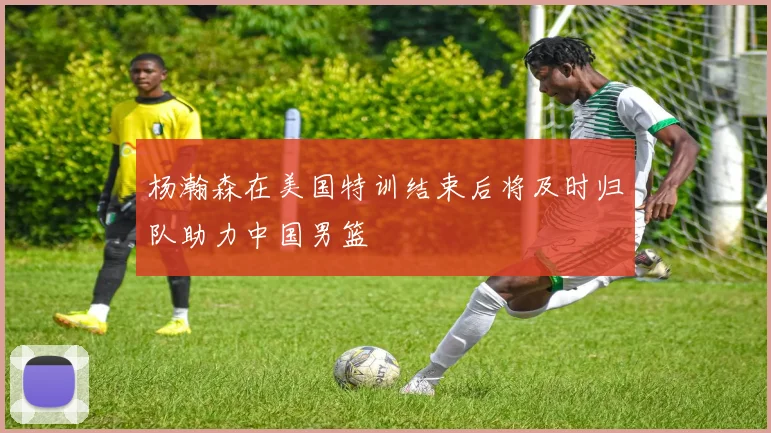杨瀚森在美国特训结束后将及时归队助力中国男篮