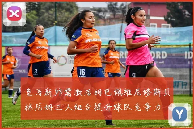 皇马新帅需激活姆巴佩维尼修斯贝林厄姆三人组合提升球队竞争力